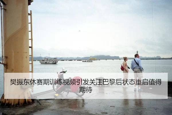 樊振东休赛期训练视频引发关注巴黎后状态重启值得期待（Kaiyun FIFA WorldCup）