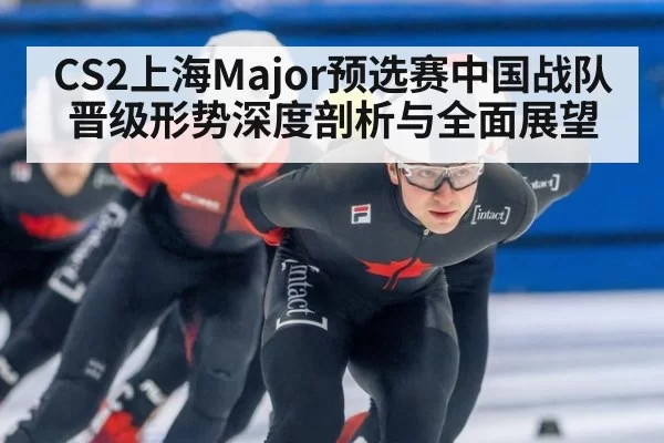 CS2上海Major预选赛中国战队晋级形势深度剖析与全面展望