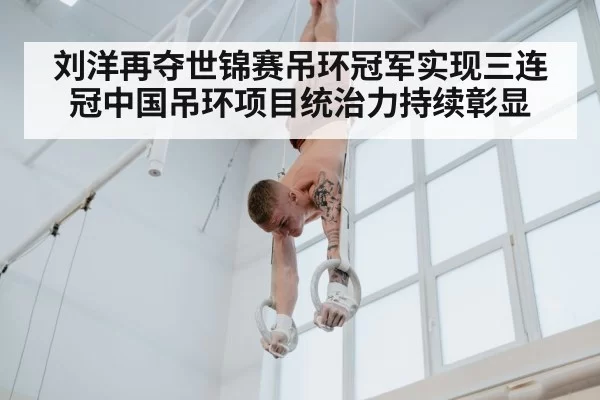刘洋再夺世锦赛吊环冠军实现三连冠中国吊环项目统治力持续彰显