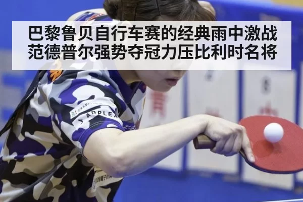 巴黎鲁贝自行车赛的经典雨中激战范德普尔强势夺冠力压比利时名将