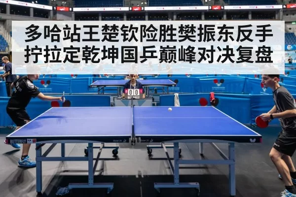 多哈站王楚钦险胜樊振东反手拧拉定乾坤国乒巅峰对决复盘