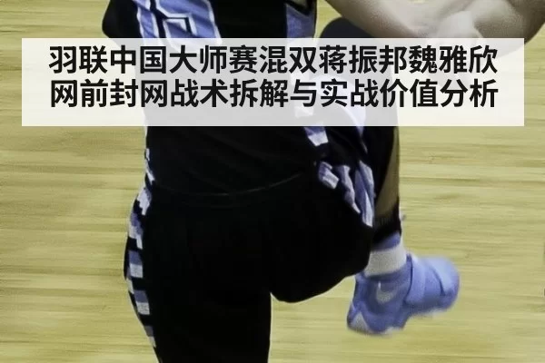 羽联中国大师赛混双蒋振邦魏雅欣网前封网战术拆解与实战价值分析
